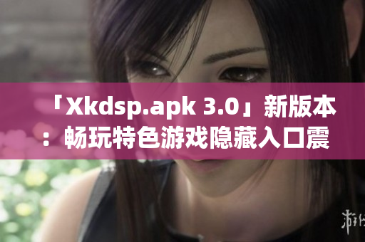 「Xkdsp.apk 3.0」新版本：畅玩特色游戏隐藏入口震撼上线