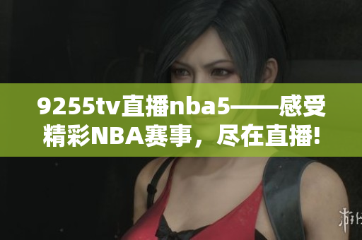 9255tv直播nba5——感受精彩NBA赛事，尽在直播!