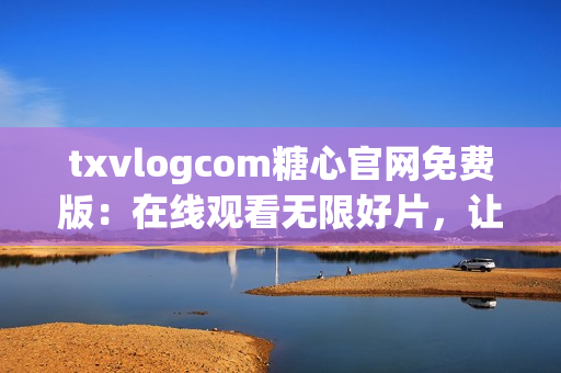 txvlogcom糖心官网免费版：在线观看无限好片，让你爱不释手