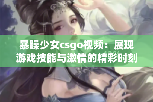 暴躁少女csgo视频：展现游戏技能与激情的精彩时刻