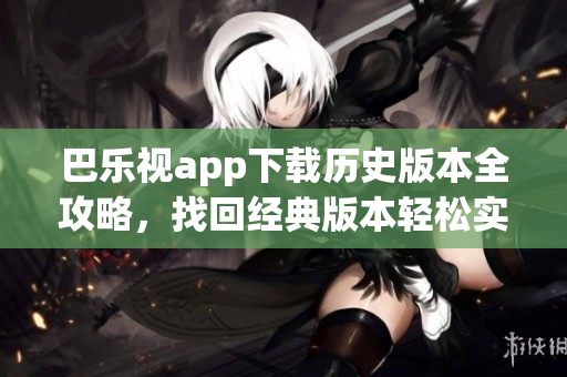 巴乐视app下载历史版本全攻略，找回经典版本轻松实现，一键切换任意版本，畅享最佳体验