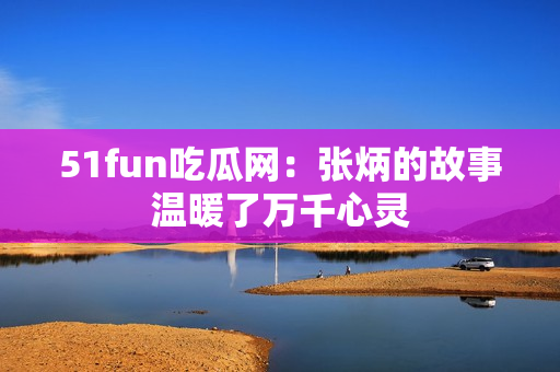 51fun吃瓜网：张炳的故事温暖了万千心灵