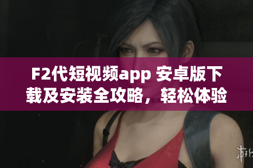 F2代短视频app 安卓版下载及安装全攻略，轻松体验精彩视频创作