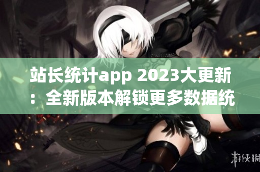 站长统计app 2023大更新：全新版本解锁更多数据统计与分析功能