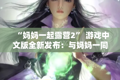 “妈妈一起露营2” 游戏中文版全新发布：与妈妈一同探险的乐趣