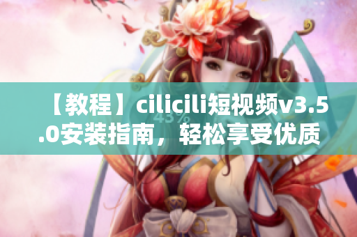 【教程】cilicili短视频v3.5.0安装指南，轻松享受优质短视频内容