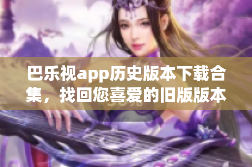 巴乐视app历史版本下载合集，找回您喜爱的旧版版本