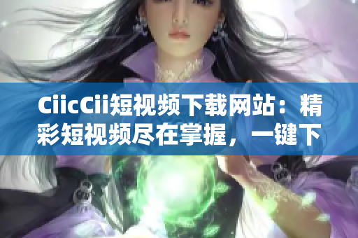 CiicCii短视频下载网站：精彩短视频尽在掌握，一键下载观赏无限畅快