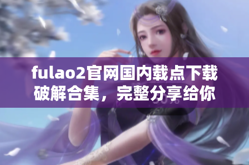 fulao2官网国内载点下载破解合集，完整分享给你