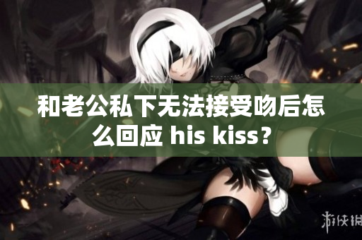 和老公私下无法接受吻后怎么回应 his kiss？