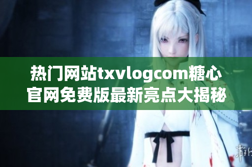 热门网站txvlogcom糖心官网免费版最新亮点大揭秘