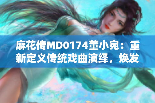 麻花传MD0174董小宛：重新定义传统戏曲演绎，焕发新时代魅力