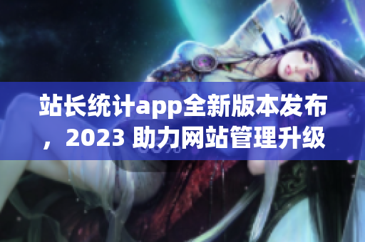 站长统计app全新版本发布，2023 助力网站管理升级