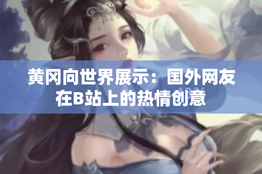 黄冈向世界展示：国外网友在B站上的热情创意