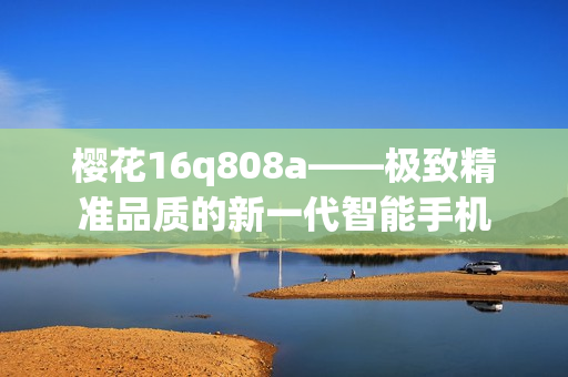 樱花16q808a——极致精准品质的新一代智能手机