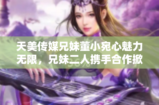 天美传媒兄妹董小宛心魅力无限，兄妹二人携手合作掀起一番新风尚