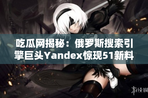 吃瓜网揭秘：俄罗斯搜索引擎巨头Yandex惊现51新料！