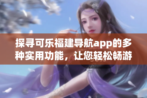 探寻可乐福建导航app的多种实用功能，让您轻松畅游福建美景