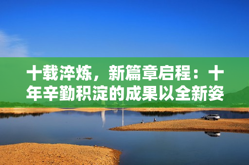 十载淬炼，新篇章启程：十年辛勤积淀的成果以全新姿态焕发活力