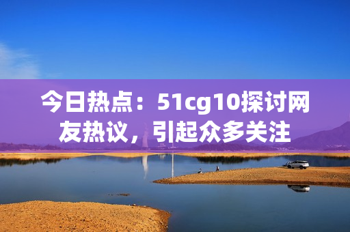 今日热点：51cg10探讨网友热议，引起众多关注