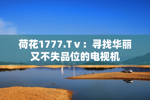 荷花1777.Tⅴ：寻找华丽又不失品位的电视机