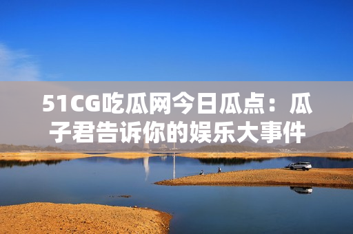 51CG吃瓜网今日瓜点：瓜子君告诉你的娱乐大事件