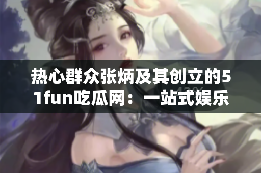 热心群众张炳及其创立的51fun吃瓜网：一站式娱乐资讯平台