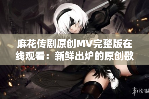 麻花传剧原创MV完整版在线观看：新鲜出炉的原创歌曲MV震撼上线，精彩不容错过