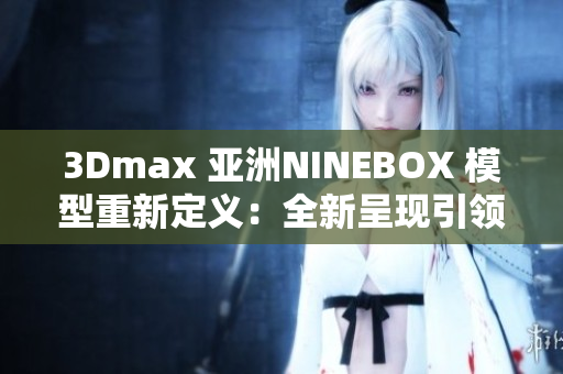 3Dmax 亚洲NINEBOX 模型重新定义：全新呈现引领设计潮流