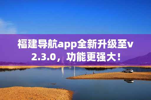 福建导航app全新升级至v2.3.0，功能更强大！