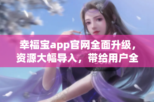 幸福宝app官网全面升级，资源大幅导入，带给用户全新体验