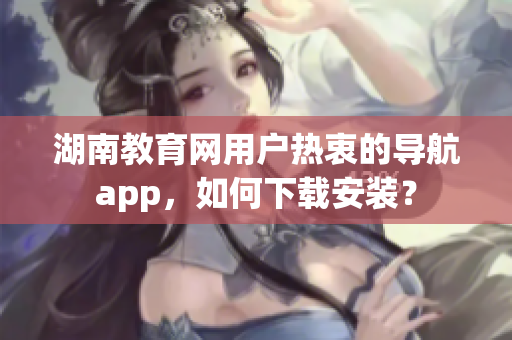 湖南教育网用户热衷的导航app，如何下载安装？