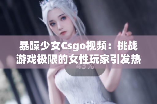 暴躁少女Csgo视频：挑战游戏极限的女性玩家引发热议