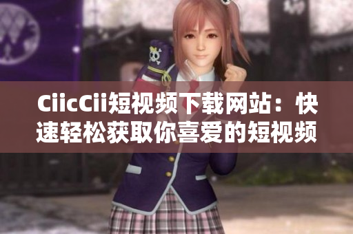 CiicCii短视频下载网站：快速轻松获取你喜爱的短视频