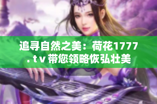 追寻自然之美：荷花1777. tⅴ带您领略恢弘壮美