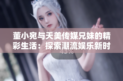 董小宛与天美传媒兄妹的精彩生活：探索潮流娱乐新时尚