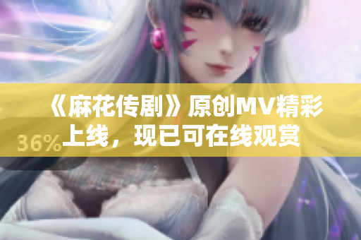 《麻花传剧》原创MV精彩上线，现已可在线观赏