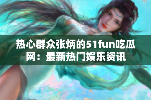 热心群众张炳的51fun吃瓜网：最新热门娱乐资讯