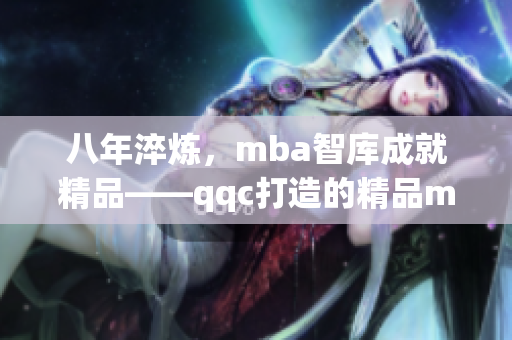 八年淬炼，mba智库成就精品——qqc打造的精品mba智库