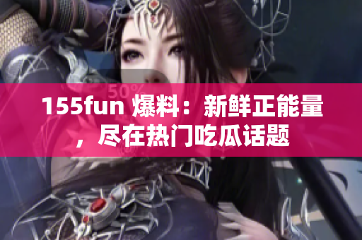 155fun 爆料：新鲜正能量，尽在热门吃瓜话题