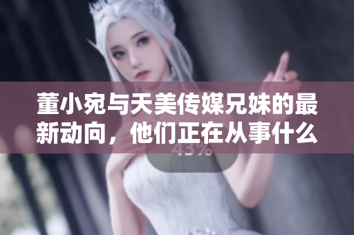 董小宛与天美传媒兄妹的最新动向，他们正在从事什么活动呢？