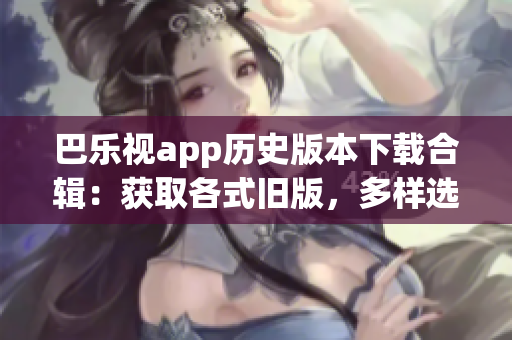 巴乐视app历史版本下载合辑：获取各式旧版，多样选择