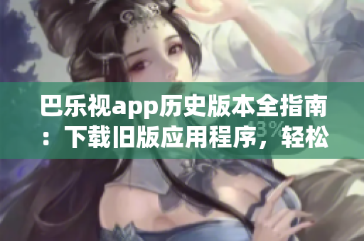 巴乐视app历史版本全指南：下载旧版应用程序，轻松解决您的需求