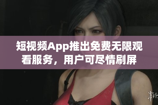 短视频App推出免费无限观看服务，用户可尽情刷屏