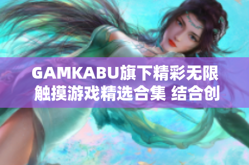 GAMKABU旗下精彩无限 触摸游戏精选合集 结合创新玩法 众多热门游戏一网打尽