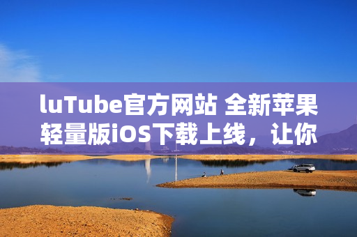 luTube官方网站 全新苹果轻量版iOS下载上线，让你触手可及