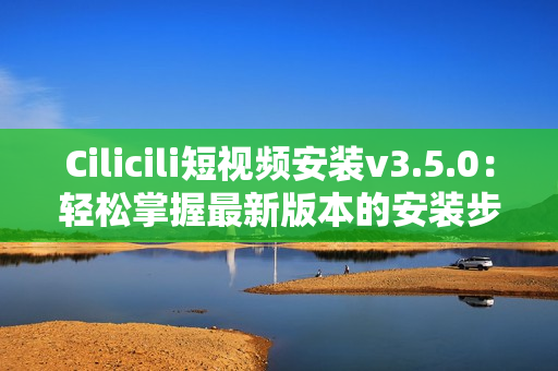 Cilicili短视频安装v3.5.0：轻松掌握最新版本的安装步骤