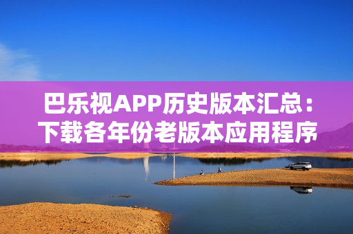 巴乐视APP历史版本汇总：下载各年份老版本应用程序