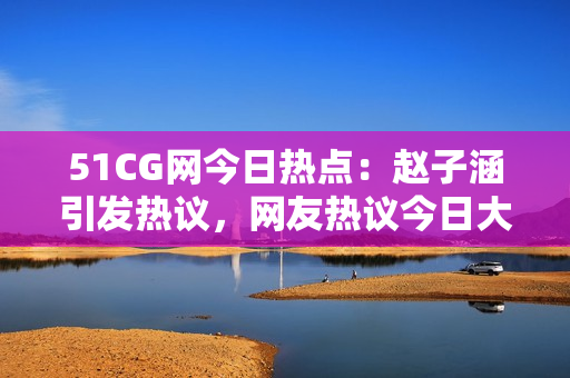 51CG网今日热点：赵子涵引发热议，网友热议今日大事件