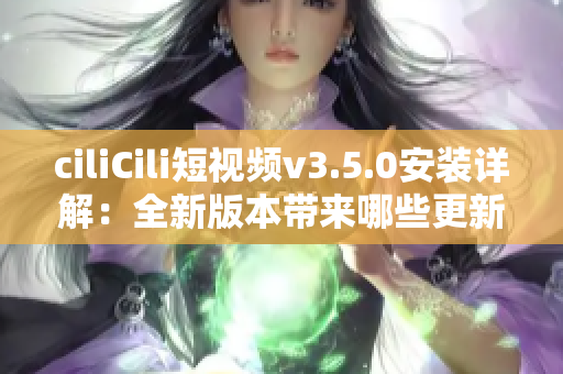 ciliCili短视频v3.5.0安装详解：全新版本带来哪些更新和优化？